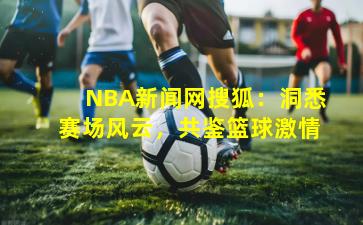 NBA新闻网搜狐：洞悉赛场风云，共鉴篮球激情