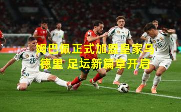 姆巴佩正式加盟皇家马德里 足坛新篇章开启