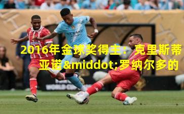 2016年金球奖得主：克里斯蒂亚诺·罗纳尔多的荣耀加冕