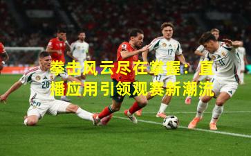 拳击风云尽在掌握:直播应用引领观赛新潮流