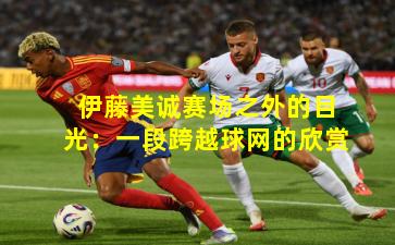 伊藤美诚赛场之外的目光:一段跨越球网的欣赏