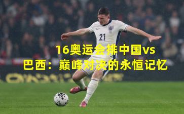 16奥运会排中国vs巴西:巅峰对决的永恒记忆