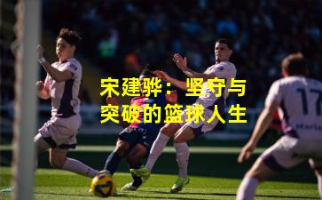 宋建骅:坚守与突破的篮球人生