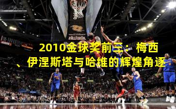 2010金球奖前三:梅西、伊涅斯塔与哈维的辉煌角逐