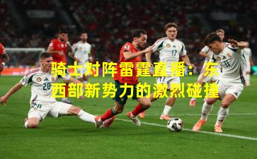 骑士对阵雷霆直播：东西部新势力的激烈碰撞