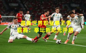  最新世界职业拳王争霸赛：拳坛新纪元开启