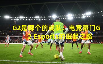G2是哪个的战队:电竞豪门G2 Esports的崛起之路