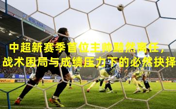 中超新赛季首位主帅黯然离任，战术困局与成绩压力下的必然抉择