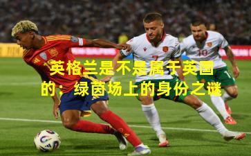 英格兰是不是属于英国的:绿茵场上的身份之谜